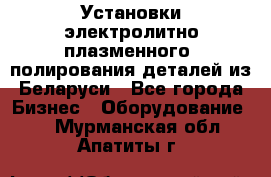 Установки электролитно-плазменного  полирования деталей из Беларуси - Все города Бизнес » Оборудование   . Мурманская обл.,Апатиты г.